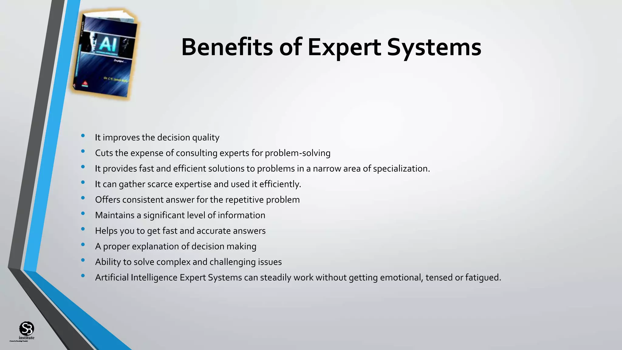 (CentreforKnowledgeTransfer)
institute
Benefits of Expert Systems
• It improves the decision quality
• Cuts the expense of consulting experts for problem-solving
• It provides fast and efficient solutions to problems in a narrow area of specialization.
• It can gather scarce expertise and used it efficiently.
• Offers consistent answer for the repetitive problem
• Maintains a significant level of information
• Helps you to get fast and accurate answers
• A proper explanation of decision making
• Ability to solve complex and challenging issues
• Artificial Intelligence Expert Systems can steadily work without getting emotional, tensed or fatigued.
 