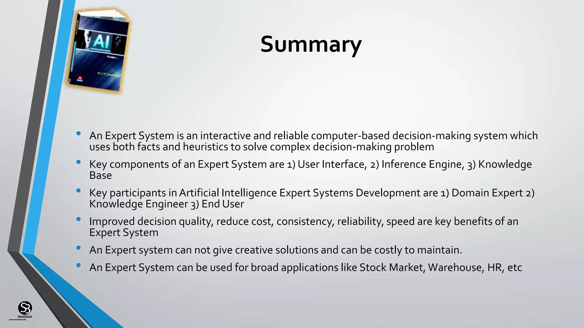 (CentreforKnowledgeTransfer)
institute
Summary
• An Expert System is an interactive and reliable computer-based decision-making system which
uses both facts and heuristics to solve complex decision-making problem
• Key components of an Expert System are 1) User Interface, 2) Inference Engine, 3) Knowledge
Base
• Key participants in Artificial Intelligence Expert Systems Development are 1) Domain Expert 2)
Knowledge Engineer 3) End User
• Improved decision quality, reduce cost, consistency, reliability, speed are key benefits of an
Expert System
• An Expert system can not give creative solutions and can be costly to maintain.
• An Expert System can be used for broad applications like Stock Market,Warehouse, HR, etc
 
