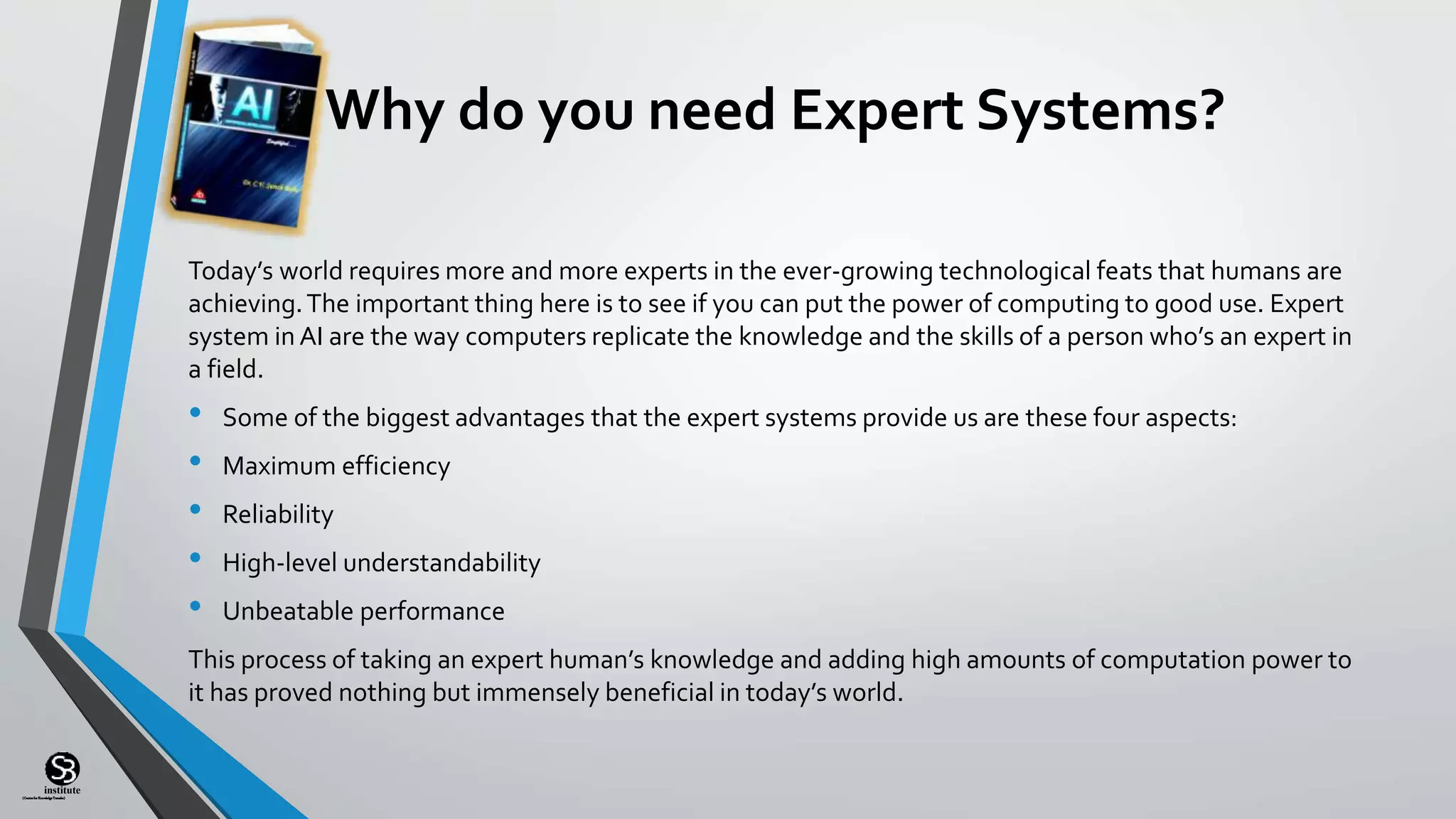 (CentreforKnowledgeTransfer)
institute
Why do you need Expert Systems?
Today’s world requires more and more experts in the ever-growing technological feats that humans are
achieving.The important thing here is to see if you can put the power of computing to good use. Expert
system in AI are the way computers replicate the knowledge and the skills of a person who’s an expert in
a field.
• Some of the biggest advantages that the expert systems provide us are these four aspects:
• Maximum efficiency
• Reliability
• High-level understandability
• Unbeatable performance
This process of taking an expert human’s knowledge and adding high amounts of computation power to
it has proved nothing but immensely beneficial in today’s world.
 