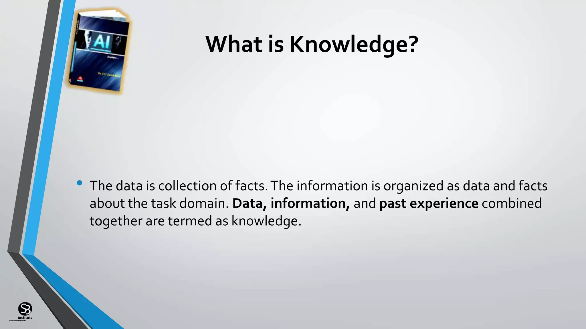 (CentreforKnowledgeTransfer)
institute
What is Knowledge?
• The data is collection of facts.The information is organized as data and facts
about the task domain. Data, information, and past experience combined
together are termed as knowledge.
 