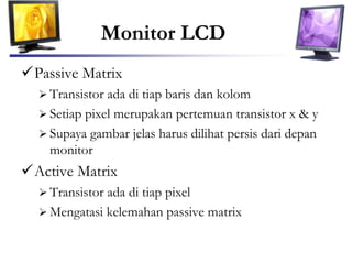 Monitor LCD
Passive Matrix
 Transistor ada di tiap baris dan kolom
 Setiap pixel merupakan pertemuan transistor x & y
 Supaya gambar jelas harus dilihat persis dari depan
monitor
Active Matrix
 Transistor ada di tiap pixel
 Mengatasi kelemahan passive matrix
 