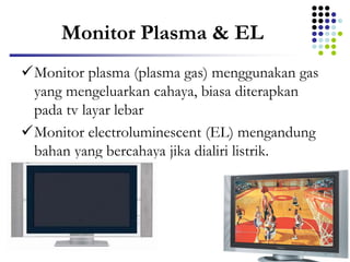 Monitor Plasma & EL
Monitor plasma (plasma gas) menggunakan gas
yang mengeluarkan cahaya, biasa diterapkan
pada tv layar lebar
Monitor electroluminescent (EL) mengandung
bahan yang bercahaya jika dialiri listrik.
 