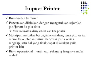 Impact Printer
 Bisa disebut hammer
 Pencetakan dilakukan dengan mengetukkan sejumlah
pin/jarum ke pita tinta
 Mis: dot matrix, daisy wheel, dan line printer
 Meskipun memiliki berbagai kelemahan, jenis printer ini
memiliki kelebihan untuk mencetak pada kertas
rangkap, satu hal yang tidak dapat dilakukan jenis
printer lain
 Biaya operasional murah, tapi sekarang harganya mulai
mahal
 