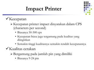 Impact Printer
Kecepatan
 Kecepatan printer impact dinyatakan dalam CPS
(characters per second)
• Biasanya 50-500 cps
• Kecepatan biasa juga tergantung pada kualitas yang
diinginkan
• Semakin tinggi kualitasnya semakin rendah kecepatannya
Kualitas cetakan
 Bergantung pada jumlah pin yang dimiliki
• Biasanya 9-24 pin
 