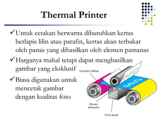 Thermal Printer
Untuk cetakan berwarna dibutuhkan kertas
berlapis lilin atau parafin, kertas akan terbakar
oleh panas yang dihasilkan oleh elemen pamanas
Harganya mahal tetapi dapat menghasilkan
gambar yang eksklusif
Biasa digunakan untuk
mencetak gambar
dengan kualitas foto
 