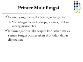 Printer Multifungsi
Printer yang memiliki berbagai fungsi lain
 Mis: sebagai mesin fotocopy, scanner, bahkan
kadang menjadi fax
Kekurangannya jika terjadi kerusakan maka
semua fungsi printer akan ikut tidak dapat
digunakan
 