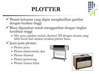 PLOTTER
 Piranti keluaran yang dapat menghasilkan gambar
dengan kualitas tinggi
 Biasa digunakan untuk menggambar dengan tingkat
ketelitian tinggi
 Mis: peta, gambar arsitek, ilustrasi 3D dengan ukuran yang
lebih besar dari ukuran cetakan printer biasa
 Jenis-jenis plotter:
 Plotter pena
 Plotter elektrostatis, dan
 Plotter thermal
 Plotter pemotong
 Plotter format lebar
 