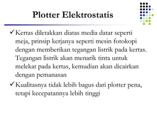Plotter Elektrostatis
Kertas diletakkan diatas media datar seperti
meja, prinsip kerjanya seperti mesin fotokopi
dengan memberikan tegangan listrik pada kertas.
Tegangan listrik akan menarik tinta untuk
melekat pada kertas, kemudian akan dicairkan
dengan pemanasan
Kualitasnya tidak lebih bagus dari plotter pena,
tetapi kecepatannya lebih tinggi
 