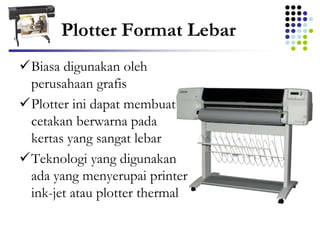 Plotter Format Lebar
Biasa digunakan oleh
perusahaan grafis
Plotter ini dapat membuat
cetakan berwarna pada
kertas yang sangat lebar
Teknologi yang digunakan
ada yang menyerupai printer
ink-jet atau plotter thermal
 
