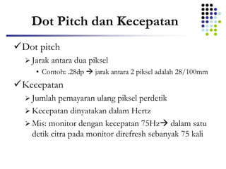 Dot Pitch dan Kecepatan
Dot pitch
 Jarak antara dua piksel
• Contoh: .28dp  jarak antara 2 piksel adalah 28/100mm
Kecepatan
 Jumlah pemayaran ulang piksel perdetik
 Kecepatan dinyatakan dalam Hertz
 Mis: monitor dengan kecepatan 75Hz dalam satu
detik citra pada monitor direfresh sebanyak 75 kali
 