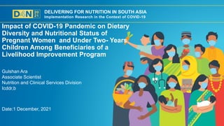 DELIVERING FOR NUTRITION IN SOUTH ASIA
Implementation Research in the Context of COVID-19
Date:1 December, 2021
Gulshan Ara
Associate Scientist
Nutrition and Clinical Services Division
Icddr,b
Impact of COVID-19 Pandemic on Dietary
Diversity and Nutritional Status of
Pregnant Women and Under Two- Years
Children Among Beneficiaries of a
Livelihood Improvement Program
 