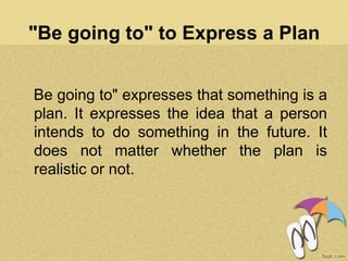 "Be going to" to Express a Plan
Be going to" expresses that something is a
plan. It expresses the idea that a person
intends to do something in the future. It
does not matter whether the plan is
realistic or not.
 