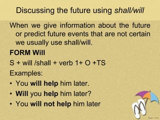 Discussing the future using shall/will
When we give information about the future
or predict future events that are not certain
we usually use shall/will.
FORM Will
S + will /shall + verb 1+ O +TS
Examples:
• You will help him later.
• Will you help him later?
• You will not help him later
 