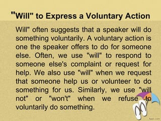 "Will" to Express a Voluntary Action
Will" often suggests that a speaker will do
something voluntarily. A voluntary action is
one the speaker offers to do for someone
else. Often, we use "will" to respond to
someone else's complaint or request for
help. We also use "will" when we request
that someone help us or volunteer to do
something for us. Similarly, we use "will
not" or "won't" when we refuse to
voluntarily do something.
 