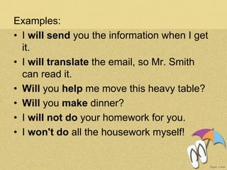 Examples:
• I will send you the information when I get
it.
• I will translate the email, so Mr. Smith
can read it.
• Will you help me move this heavy table?
• Will you make dinner?
• I will not do your homework for you.
• I won't do all the housework myself!
 