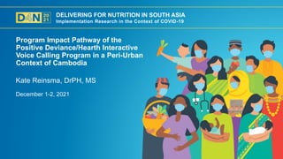 DELIVERING FOR NUTRITION IN SOUTH ASIA
Implementation Research in the Context of COVID-19
December 1-2, 2021
Kate Reinsma, DrPH, MS
Program Impact Pathway of the
Positive Deviance/Hearth Interactive
Voice Calling Program in a Peri-Urban
Context of Cambodia
 