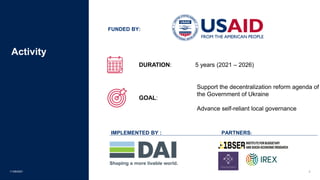 11/09/2021 2
Activity
IMPLEMENTED BY : PARTNERS:
FUNDED BY:
DURATION: 5 years (2021 – 2026)
GOAL:
Support the decentralization reform agenda of
the Government of Ukraine
Advance self-reliant local governance
 