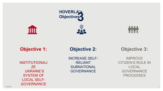 Objective 2:
INCREASE SELF-
RELIANT
SUBNATIONAL
GOVERNANCE
4
Objective 1:
INSTITUTIONALI
ZE
UKRAINE’S
SYSTEM OF
LOCAL SELF-
GOVERNANCE
HOVERLA’s
Objectives
Objective 3:
IMPROVE
CITIZEN’S ROLE IN
LOCAL
GOVERNANCE
PROCESSES
11/09/2021
3
 