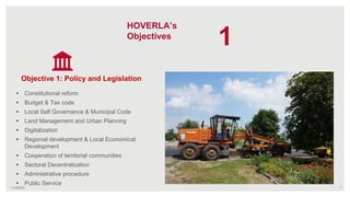 7
Objective 1: Policy and Legislation
• Constitutional reform
• Budget & Tax code
• Local Self Governance & Municipal Code
• Land Management and Urban Planning
• Digitalization
• Regional development & Local Economical
Development
• Cooperation of territorial communities
• Sectoral Decentralization
• Administrative procedure
• Public Service
HOVERLA’s
Objectives
11/09/2021
1
 