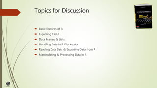 (CentreforKnowledgeTransfer)
institute
Topics for Discussion
 Basic features of R
 Exploring R GUI
 Data Frames & Lists
 Handling Data in R Workspace
 Reading Data Sets & Exporting Data from R
 Manipulating & Processing Data in R
 