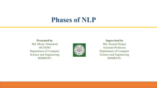 Phases of NLP
Presented by
Md. Monir Ahammod
16CSE061
Department of Computer
Science and Engineering
BSMRSTU
Supervised by
Md. Nesarul Hoque
Assistant Professor,
Department of Computer
Science and Engineering
BSMRSTU
 