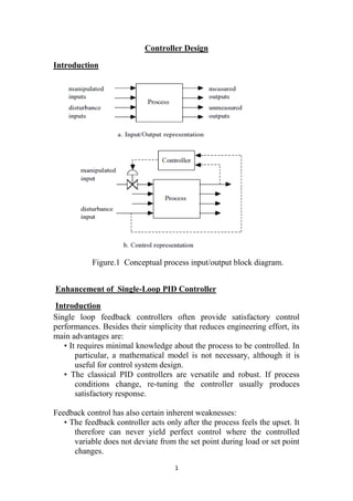 1
Controller Design
Introduction
Figure.1 Conceptual process input/output block diagram.
Enhancement of Single-Loop PID Controller
Introduction
Single loop feedback controllers often provide satisfactory control
performances. Besides their simplicity that reduces engineering effort, its
main advantages are:
• It requires minimal knowledge about the process to be controlled. In
particular, a mathematical model is not necessary, although it is
useful for control system design.
• The classical PID controllers are versatile and robust. If process
conditions change, re-tuning the controller usually produces
satisfactory response.
Feedback control has also certain inherent weaknesses:
• The feedback controller acts only after the process feels the upset. It
therefore can never yield perfect control where the controlled
variable does not deviate from the set point during load or set point
changes.
 