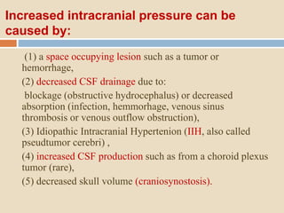 Increased intracranial pressure can be
caused by:
(1) a space occupying lesion such as a tumor or
hemorrhage,
(2) decreased CSF drainage due to:
blockage (obstructive hydrocephalus) or decreased
absorption (infection, hemmorhage, venous sinus
thrombosis or venous outflow obstruction),
(3) Idiopathic Intracranial Hypertenion (IIH, also called
pseudtumor cerebri) ,
(4) increased CSF production such as from a choroid plexus
tumor (rare),
(5) decreased skull volume (craniosynostosis).
 