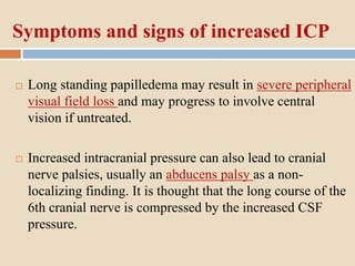 Symptoms and signs of increased ICP
 Long standing papilledema may result in severe peripheral
visual field loss and may progress to involve central
vision if untreated.
 Increased intracranial pressure can also lead to cranial
nerve palsies, usually an abducens palsy as a non-
localizing finding. It is thought that the long course of the
6th cranial nerve is compressed by the increased CSF
pressure.
 