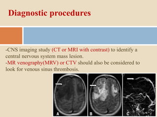 Diagnostic procedures
-CNS imaging study (CT or MRI with contrast) to identify a
central nervous system mass lesion.
-MR venography(MRV) or CTV should also be considered to
look for venous sinus thrombosis.
 
