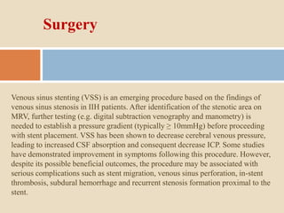 Surgery
Venous sinus stenting (VSS) is an emerging procedure based on the findings of
venous sinus stenosis in IIH patients. After identification of the stenotic area on
MRV, further testing (e.g. digital subtraction venography and manometry) is
needed to establish a pressure gradient (typically ≥ 10mmHg) before proceeding
with stent placement. VSS has been shown to decrease cerebral venous pressure,
leading to increased CSF absorption and consequent decrease ICP. Some studies
have demonstrated improvement in symptoms following this procedure. However,
despite its possible beneficial outcomes, the procedure may be associated with
serious complications such as stent migration, venous sinus perforation, in-stent
thrombosis, subdural hemorrhage and recurrent stenosis formation proximal to the
stent.
 