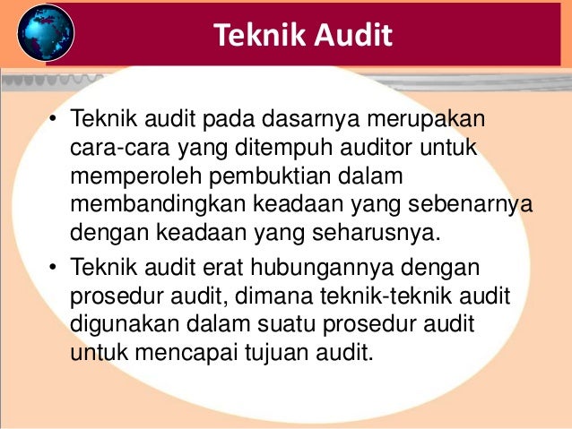 Teknik Audit
• Teknik audit pada dasarnya merupakan
cara-cara yang ditempuh auditor untuk
memperoleh pembuktian dalam
membandingkan keadaan yang sebenarnya
dengan keadaan yang seharusnya.
• Teknik audit erat hubungannya dengan
prosedur audit, dimana teknik-teknik audit
digunakan dalam suatu prosedur audit
untuk mencapai tujuan audit.
 