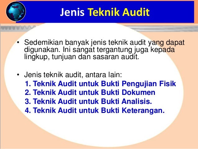 Jenis Teknik Audit
• Sedemikian banyak jenis teknik audit yang dapat
digunakan. Ini sangat tergantung juga kepada
lingkup, tunjuan dan sasaran audit.
• Jenis teknik audit, antara lain:
1. Teknik Audit untuk Bukti Pengujian Fisik
2. Teknik Audit untuk Bukti Dokumen
3. Teknik Audit untuk Bukti Analisis.
4. Teknik Audit untuk Bukti Keterangan.
 