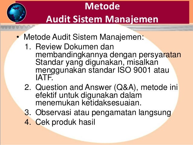 Metode
Audit Sistem Manajemen
• Metode Audit Sistem Manajemen:
1. Review Dokumen dan
membandingkannya dengan persyaratan
Standar yang digunakan, misalkan
menggunakan standar ISO 9001 atau
IATF.
2. Question and Answer (Q&A), metode ini
efektif untuk digunakan dalam
menemukan ketidaksesuaian.
3. Observasi atau pengamatan langsung
4. Cek produk hasil
 