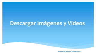 Descargar Imágenes y Videos
Docente: Ing. Marco A. Guzmán P. de L.
 