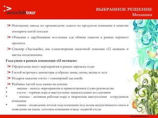ВЫБРАННОЕ РЕШЕНИЕ Механика Посещение завода по производству одного из продуктов компании в качестве поощрительной поездки Общения с зарубежными коллегами для обмена опытом в рамках игрового процесса Сувенир «Эдельвейс», как олицетворение сказочной тематики «12 месяцев» и цветка «подснежник». Гала-ужин в рамках концепции «12 месяцев»: Оформление всего мероприятия в рамках «времена года» Гостей встречают аниматоры а образах зимы, осени, весны и лета Подарок каждому гостю – сувенирный эдельвейс Разбивка частей гала-ужина на сезоны:  «весна» - начало мероприятия и приветственное слово руководства «лето» - горячая пора и выступление зажигательных коллективов «осень» - активная рабочая пора и творческие выступления  сотрудников компании «зима» - подведение итогов года компании под залпы искусственного снега и появление на сцене логотипа компании в виде ледяной стелы 