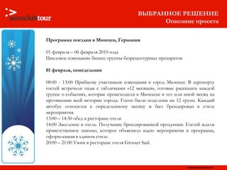 Программа поездки в Мюнхен, Германия 01 февраля – 06 февраля 2010 года Цикловое совещание бизнес-группы безрецептурных препаратов 01 февраля, понедельник 08:00 - 13:00   Прибытие участников совещания в город Мюнхен. В аэропорту гостей встречали гиды с табличками «12 месяцев», готовые рассказать каждой группе о событиях, которые происходили в Мюнхене в тот или иной месяц на протяжении всей истории города. Гости были поделены на 12 групп. Каждый автобус относился к определенному месяцу и был брендирован в стиле мероприятия. 13:00 – 14:30   обед в ресторане отеля  14:00   Заселение в отель. Получение брендированной   продукции. Гостей ждали приветственное письмо, которое объясняло идею мероприятия   и программа, оформленная в едином стиле. 20:00 – 21:00   Ужин в ресторане отеля Grosser Saal.  ВЫБРАННОЕ РЕШЕНИЕ Описание проекта 