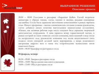 20:00 – 00:00 Гала-ужин в ресторане «Augustiner Keller» .  Гостей встречали аниматоры в образах «зимы», «лета», «осени» и «весны», раздавая сувенирные эдельвейсы. Столы были украшены цветочными композициями в рамках «времена года». Начало программы – «весна» ознаменовалось теплыми словами руководства, «лето» добавило своего позитива выступлением зажигательных коллективов. «Осень», как активная рабочая пора после отпусков была украшена творческой деятельностью сотрудников. А зима украсила вечер торжественной частью, в рамках которой на сцене появился логотип компании, выполненный в виде стелы из натурального льда, руководство   компании под залпы искусственного снега подвело итоги основной деловой части мероприятия, а вихрь позитивного настроения закрутил всех в танце под сопровождение музыкальных хитов известного бэнда. 00:00 – 00:30 Трансфер из ресторана в отель  04 февраля, четверг 06:30 – 09:00  Завтрак в ресторане отеля.  09:00 – 14:00  Продолжение циклового совещания.  14:00 – 15:00  Обед в ресторане отеля ВЫБРАННОЕ РЕШЕНИЕ Описание проекта 