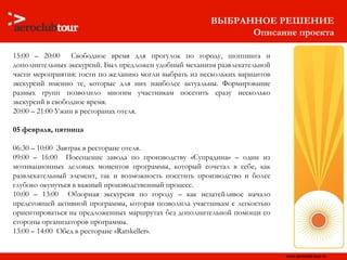 15:00 – 20:00  Свободное время для прогулок по городу, шоппинга и дополнительных экскурсий. Был предложен удобный механизм развлекательной части мероприятия: гости по желанию могли выбрать из нескольких вариантов экскурсий именно те, которые для них наиболее актуальны. Формирование разных групп позволило многим участникам посетить сразу несколько экскурсий в свободное время. 20:00 – 21:00 Ужин в ресторанах отеля.   05 февраля, пятница 06:30 – 10:00  Завтрак в ресторане отеля.  09:00 – 16:00  Посещение завода по производству «Супрадина»   – один из мотивационных деловых моментов программы, который сочетал в себе ,  как развлекательный элемент, так и возможность посетить производство и более глубоко окунуться в важный производственный процесс. 10:00 – 13:00  Обзорная экскурсия по городу – как незатейливое начало предстоящей активной программы, которая позволила участникам с легкостью ориентироваться на предложенных маршрутах без дополнительной помощи со стороны организаторов программы.  13:00 – 14:00  Обед в ресторане «Ratskeller».  ВЫБРАННОЕ РЕШЕНИЕ Описание проекта 