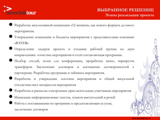 ВЫБРАННОЕ РЕШЕНИЕ Этапы реализации проекта Разработка эксклюзивной концепции «12 месяцев», как нового формата делового мероприятия. Утверждение концепции и бюджета мероприятия с представителями компании « BAYER » Определение лидеров проекта и создание рабочей группы по двум направлениям: логистика мероприятия и  event  составляющая программы. Подбор отелей, залов для конференции, проработка меню, маршрутов трансферов. Заключение договоров и достижение договоренностей с партнерами. Разработка программы и тайминга мероприятия. Разработка и утверждение логотипа мероприятия и общей визуальной стилистики всех материалов мероприятия Разработка и рассылка электронных пригласительных участникам мероприятия Написание информационных текстов, тезисов выступлений и речей   Работа с поставщиками по программе и предоставляемым услугам,  заключение договоров 