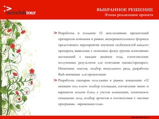 Разработка и создание 12 эксклюзивных презентаций препаратов компании в рамках экспериментального формата предстоящего мероприятия: изучение особенностей каждого препарата, выявление с помощью фокус группы позитивных ассоциаций с каждым месяцем года, сопоставление полученных результатов для сочетания «месяц/препарат». Написание текстов, подбор визуального ряда, разработка  flash  анимации  для презентации  Разработка сценария гала-ужина в рамках концепции «12 месяцев» под ключ: подбор площадки, составление меню и вариантов подачи блюд с учетом концепции, техническое оснащение зала, подбор артистов в соответствии с частями программы - «временами года». ВЫБРАННОЕ РЕШЕНИЕ Этапы реализации проекта 