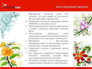 ПОЛУЧЕННЫЙ ЭФФЕКТ Мероприятие состоялось, успех был достигнут. Об этом говорят, об этом пишут. Полученный эффект выражается в: Повышение лояльности сотрудников к бренду « BAYER » и к компании   в целом.  Прогнозируемый рост оборота презентуемой в рамках совещания продукции компании  Bayer . Использование зарубежного опыта организации процессов реализации продукта, полученного в ходе программы тимбилдинга. Применение предложенных экспериментальных путей решений в рамках последующих деловых мероприятий.  Сокращение «текучки» сотрудников внутри компании. Был предложен совершенно новый формат циклового совещания, который будет использоваться компанией в будущем. Получение дилерами полной информации о безрецептурных препаратах в игровой форме 
