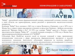ИНФОРМАЦИЯ О ЗАКАЗЧИКЕ "Байер" - крупнейший химико-фармацевтический концерн, занимающий ключевые позиции в мире в таких областях как здравоохранение, защита растений и производство высокотехнологичных материалов.  Компания "Байер" была основана в 1863 году в городе Вупперталь (Германия), а уже в 1876 году в Москве было открыто первое предприятие компании за пределами Германии – фабрика анилиновых красителей "Фридрих Байер и Ко.". В 1978 году концерн "Байер" вернулся в Россию, открыв представительство фирмы "Байер АГ" - головной компании концерна, а в 1994 году в Москве была зарегистрирована российская компания А/О "БАЙЕР". Субконцерн Bayer HealthCare является одной из ведущих компаний в мире, применяющих инновационные технологии в сфере производства фармацевтических препаратов и изделий медицинского назначения. Деятельность субконцерна направлена на изучение, разработку, изготовление и продажу инновационных продуктов, предназначенных для поддержания и улучшения состояния здоровья населения во всем мире, включая заботу о животных. 