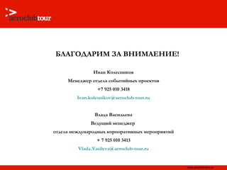 БЛАГОДАРИМ ЗА ВНИМАЕНИЕ! Иван Колесников Менеджер отдела событийных проектов +7 925 010 3418 [email_address] Влада Васильева Ведущий менеджер  отдела международных корпоративных мероприятий + 7 925 010 341 3 [email_address] 