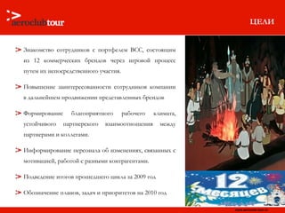 ЦЕЛИ Знакомство сотрудников с портфелем  BCC , состоящим из 12 коммерческих брендов через игровой процесс путем их непосредственного участия. Повышение заинтересованности сотрудников компании в дальнейшем продвижении представленных брендов Формирование благоприятного рабочего климата, устойчивого партнерского взаимоотношения между партнерами и коллегами. Информирование персонала об изменениях, связанных с мотивацией, работой с разными контрагентами. Подведение итогов прошедшего цикла за 2009 год Обозначение планов, задач и приоритетов на 2010 год  