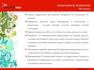 ВЫБРАННОЕ РЕШЕНИЕ Механика Единое оформление всех рабочих материалов по концепции «12 месяцев» Выражение цветовой гаммы мероприятия в соответствии с концепцией - зеленый «теплый», золотой «осенний», голубой «холодный».  Приветственные коктейли для гостей в стиле зима, весна, лето, осень Разработка 12 индивидуальных презентаций под каждый продукт, создание эксклюзивного визуального ряда, основой которого является сочетание позитивных моментов каждого месяца и полезных свойств препарата Организация первой торжественной церемонии награждения лучших сотрудников за «12 месяцев» в рамках циклового совещания.  Формирование 12 «смешанных» команд и их привлечение к участию в программах конференции, гала-ужине, тим-билдинге, экскурсионных и поощрительных поездках 