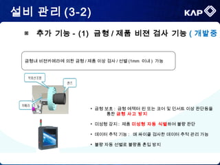 설비 관리 (3-2)
금형내 비젼카메라에 의한 금형 / 제품 이상 검사 / 선별 (1mm 이내 ) 가능
• 금형 보호 : 금형 에젝터 핀 또는 코어 및 인서트 이상 판단등을
통한 금형 사고 방지
• 미성형 감지 : 제품 미성형 자동 식별하여 불량 판단
• 데이터 추적 기능 : 매 싸이클 검사한 데이터 추적 관리 가능
• 불량 자동 선별로 불량품 혼입 방지
▣ 추가 기능 - (1) 금형 / 제품 비젼 검사 기능 ( 개발중 )
 