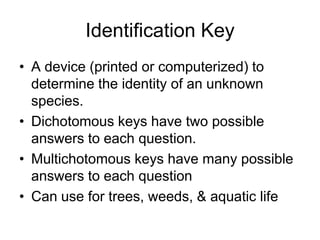 Identification Key
• A device (printed or computerized) to
  determine the identity of an unknown
  species.
• Dichotomous keys have two possible
  answers to each question.
• Multichotomous keys have many possible
  answers to each question
• Can use for trees, weeds, & aquatic life
 