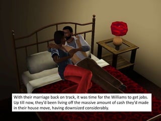 With their marriage back on track, it was time for the Williams to get jobs.
Up till now, they’d been living off the massive amount of cash they’d made
in their house move, having downsized considerably.
 