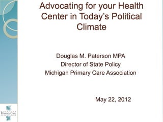 Advocating for your Health
Center in Today‟s Political
         Climate


     Douglas M. Paterson MPA
       Director of State Policy
 Michigan Primary Care Association



                   May 22, 2012
 