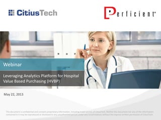 This document is confidential and contains proprietary information, including trade secrets of CitiusTech. Neither the document nor any of the information
contained in it may be reproduced or disclosed to any unauthorized person under any circumstances without the express written permission of CitiusTech.
Leveraging Analytics Platform for Hospital
Value Based Purchasing (HVBP)
May 22, 2013
Webinar
 